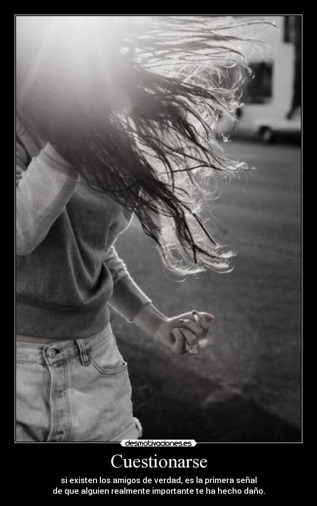 Cuestionarse - si existen los amigos de verdad, es la primera señal
de que alguien realmente importante te ha hecho daño.