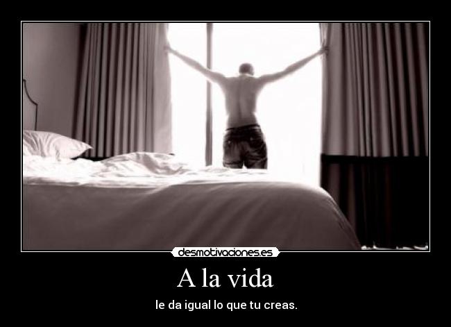 A la vida - le da igual lo que tu creas.