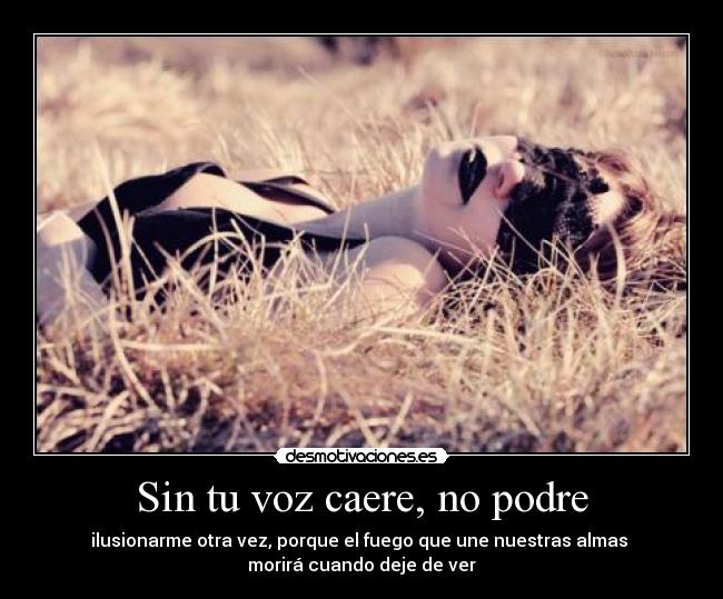 Sin tu voz caere, no podre - ilusionarme otra vez, porque el fuego que une nuestras almas 
morirá cuando deje de ver