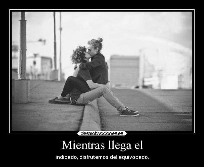 Mientras llega el - indicado, disfrutemos del equivocado.