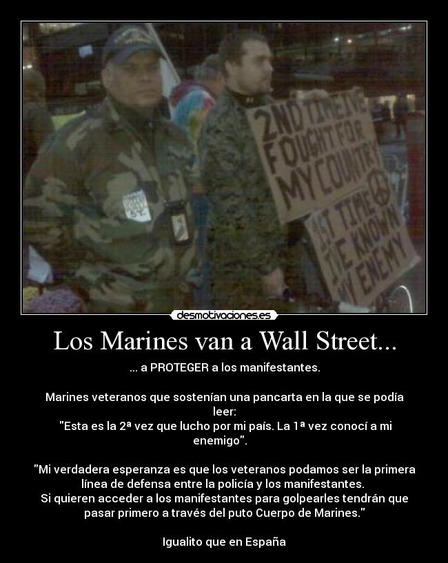 Los Marines van a Wall Street... - ... a PROTEGER a los manifestantes.

Marines veteranos que sostenían una pancarta en la que se podía
leer:
 Esta es la 2ª vez que lucho por mi país. La 1ª vez conocí a mi
enemigo.   

Mi verdadera esperanza es que los veteranos podamos ser la primera
línea de defensa entre la policía y los manifestantes. 
Si quieren acceder a los manifestantes para golpearles tendrán que
pasar primero a través del puto Cuerpo de Marines.

Igualito que en España