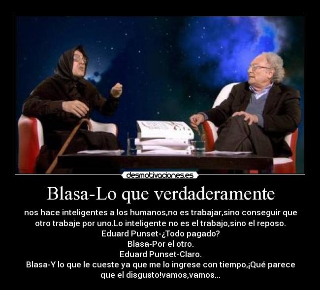 Blasa-Lo que verdaderamente - nos hace inteligentes a los humanos,no es trabajar,sino conseguir que
otro trabaje por uno.Lo inteligente no es el trabajo,sino el reposo.
Eduard Punset-¿Todo pagado?
Blasa-Por el otro.
Eduard Punset-Claro.
Blasa-Y lo que le cueste ya que me lo ingrese con tiempo,¡Qué parece
que el disgusto!vamos,vamos...