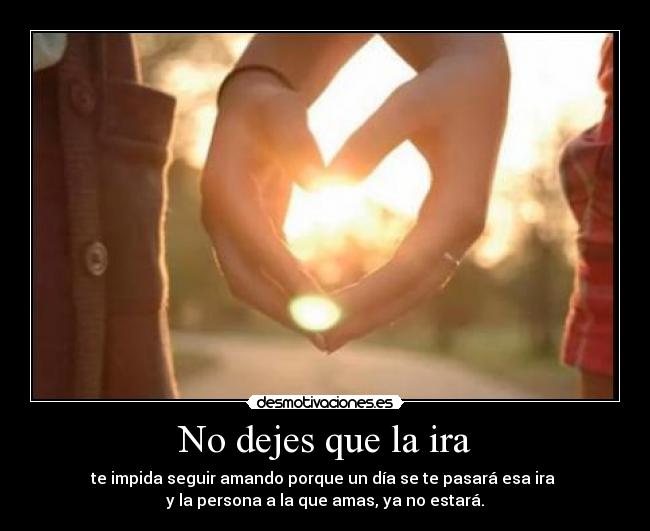 No dejes que la ira - te impida seguir amando porque un día se te pasará esa ira
y la persona a la que amas, ya no estará.