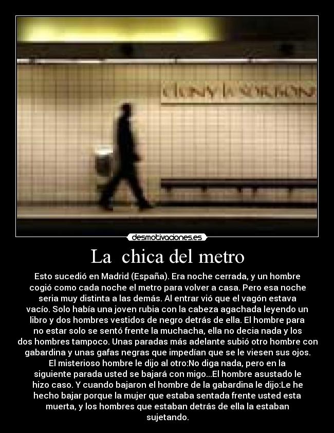 La  chica del metro - Esto sucedió en Madrid (España). Era noche cerrada, y un hombre
cogió como cada noche el metro para volver a casa. Pero esa noche
seria muy distinta a las demás. Al entrar vió que el vagón estava
vacío. Solo había una joven rubia con la cabeza agachada leyendo un
libro y dos hombres vestidos de negro detrás de ella. El hombre para
no estar solo se sentó frente la muchacha, ella no decia nada y los
dos hombres tampoco. Unas paradas más adelante subió otro hombre con
gabardina y unas gafas negras que impedían que se le viesen sus ojos.
El misterioso hombre le dijo al otro:No diga nada, pero en la
siguiente parada usted se bajará con migo...El hombre asustado le
hizo caso. Y cuando bajaron el hombre de la gabardina le dijo:Le he
hecho bajar porque la mujer que estaba sentada frente usted esta
muerta, y los hombres que estaban detrás de ella la estaban
sujetando.