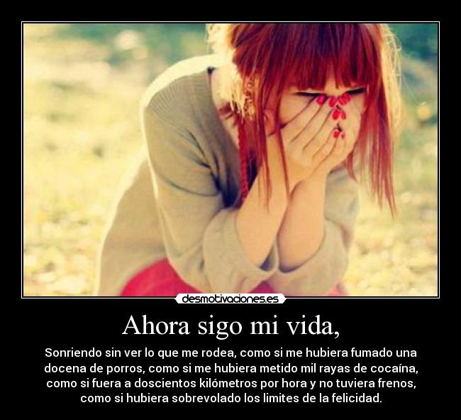 Ahora sigo mi vida, - Sonriendo sin ver lo que me rodea, como si me hubiera fumado una
docena de porros, como si me hubiera metido mil rayas de cocaína,
como si fuera a doscientos kilómetros por hora y no tuviera frenos,
como si hubiera sobrevolado los limites de la felicidad.