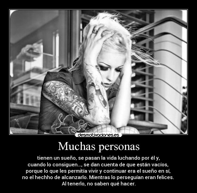 Muchas personas - tienen un sueño, se pasan la vida luchando por él y,
cuando lo consiguen..., se dan cuenta de que están vacíos,
porque lo que les permitía vivir y continuar era el sueño en sí,
no el hechho de alcanzarlo. Mientras lo perseguían eran felices.
Al tenerlo, no saben qué hacer.