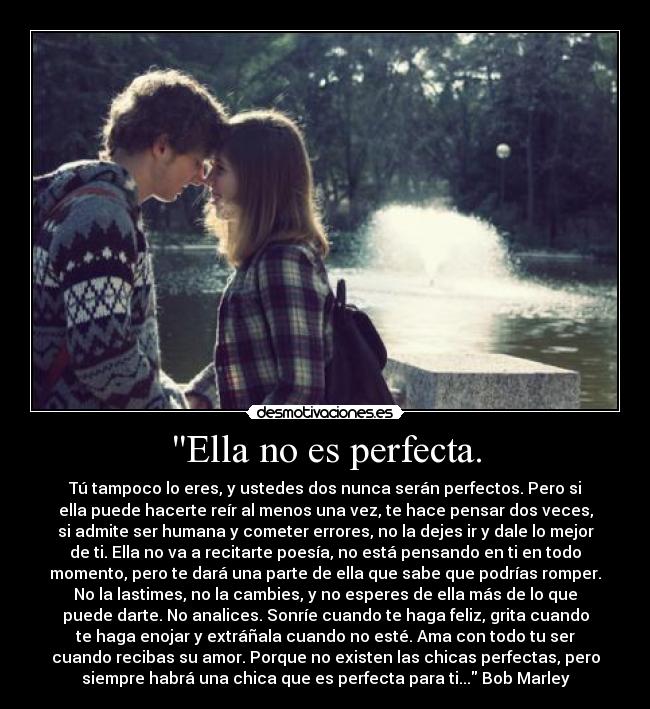 Ella no es perfecta. - Tú tampoco lo eres, y ustedes dos nunca serán perfectos. Pero si
ella puede hacerte reír al menos una vez, te hace pensar dos veces,
si admite ser humana y cometer errores, no la dejes ir y dale lo mejor
de ti. Ella no va a recitarte poesía, no está pensando en ti en todo
momento, pero te dará una parte de ella que sabe que podrías romper.
No la lastimes, no la cambies, y no esperes de ella más de lo que
puede darte. No analices. Sonríe cuando te haga feliz, grita cuando
te haga enojar y extráñala cuando no esté. Ama con todo tu ser
cuando recibas su amor. Porque no existen las chicas perfectas, pero
siempre habrá una chica que es perfecta para ti... Bob Marley