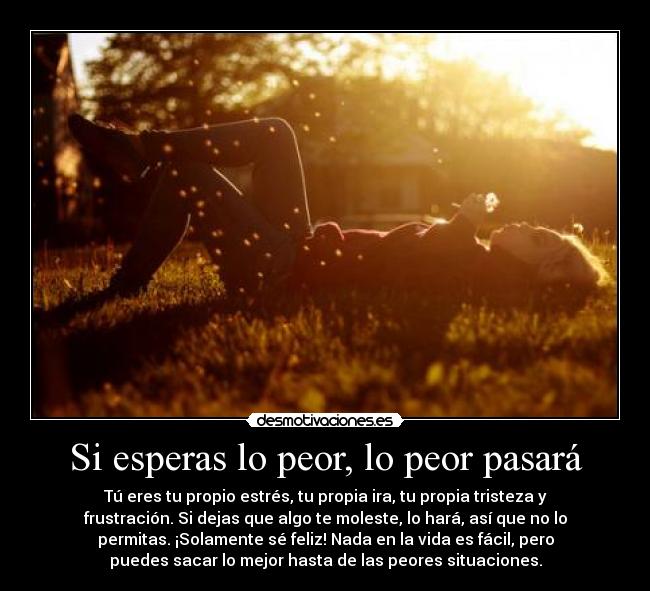 Si esperas lo peor, lo peor pasará - Tú eres tu propio estrés, tu propia ira, tu propia tristeza y
frustración. Si dejas que algo te moleste, lo hará, así que no lo
permitas. ¡Solamente sé feliz! Nada en la vida es fácil, pero
puedes sacar lo mejor hasta de las peores situaciones.