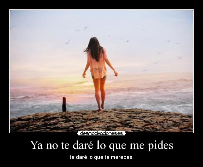 Ya no te daré lo que me pides - te daré lo que te mereces.