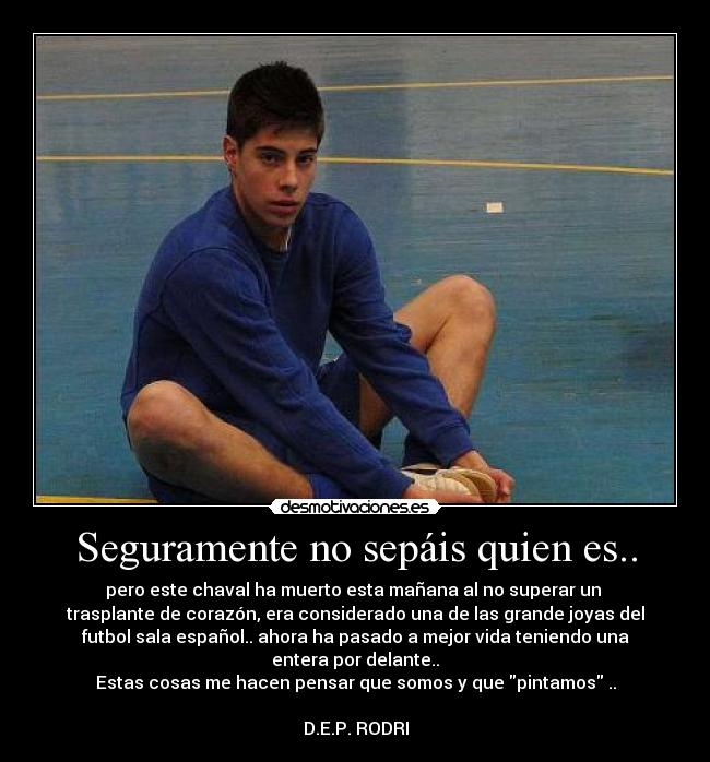 Seguramente no sepáis quien es.. - pero este chaval ha muerto esta mañana al no superar un 
trasplante de corazón, era considerado una de las grande joyas del
futbol sala español.. ahora ha pasado a mejor vida teniendo una
entera por delante..
Estas cosas me hacen pensar que somos y que pintamos ..

D.E.P. RODRI