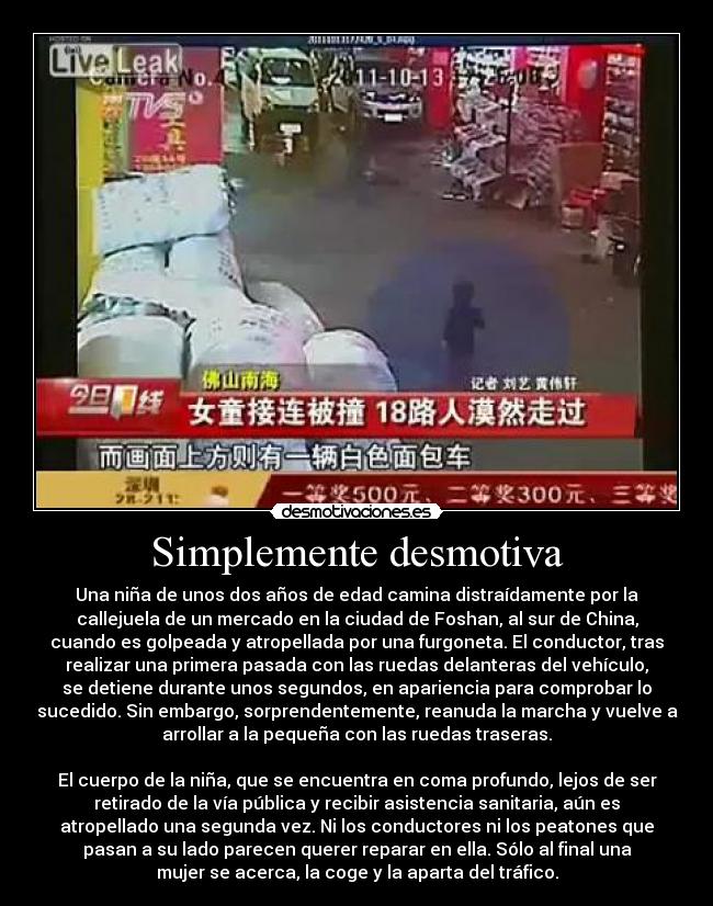 Simplemente desmotiva - Una niña de unos dos años de edad camina distraídamente por la
callejuela de un mercado en la ciudad de Foshan, al sur de China,
cuando es golpeada y atropellada por una furgoneta. El conductor, tras
realizar una primera pasada con las ruedas delanteras del vehículo,
se detiene durante unos segundos, en apariencia para comprobar lo
sucedido. Sin embargo, sorprendentemente, reanuda la marcha y vuelve a
arrollar a la pequeña con las ruedas traseras.
El cuerpo de la niña, que se encuentra en coma profundo, lejos de ser
retirado de la vía pública y recibir asistencia sanitaria, aún es
atropellado una segunda vez. Ni los conductores ni los peatones que
pasan a su lado parecen querer reparar en ella. Sólo al final una
mujer se acerca, la coge y la aparta del tráfico.
