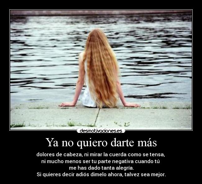 Ya no quiero darte más - dolores de cabeza, ni mirar la cuerda como se tensa,
ni mucho menos ser tu parte negativa cuando tú
me has dado tanta alegría.
Si quieres decir adiós dimelo ahora, talvez sea mejor.