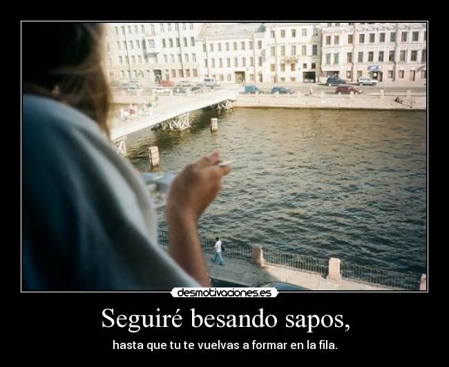 Seguiré besando sapos, - hasta que tu te vuelvas a formar en la fila.