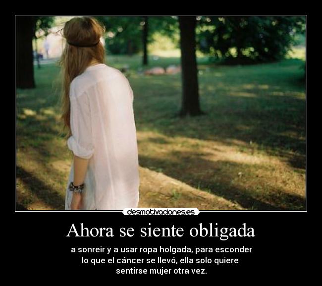 Ahora se siente obligada - a sonreir y a usar ropa holgada, para esconder
lo que el cáncer se llevó, ella solo quiere 
sentirse mujer otra vez.