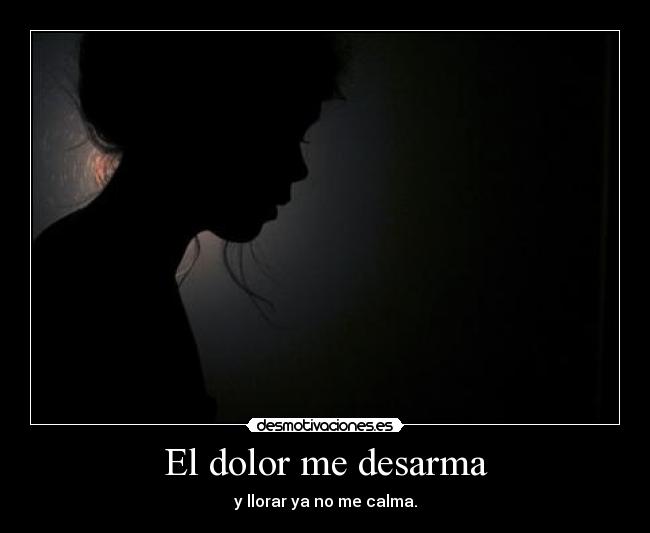 El dolor me desarma - y llorar ya no me calma.
