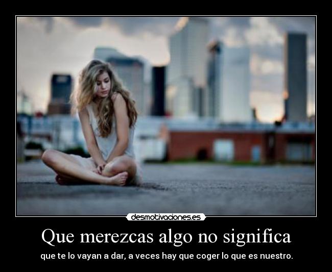 Que merezcas algo no significa - que te lo vayan a dar, a veces hay que coger lo que es nuestro.