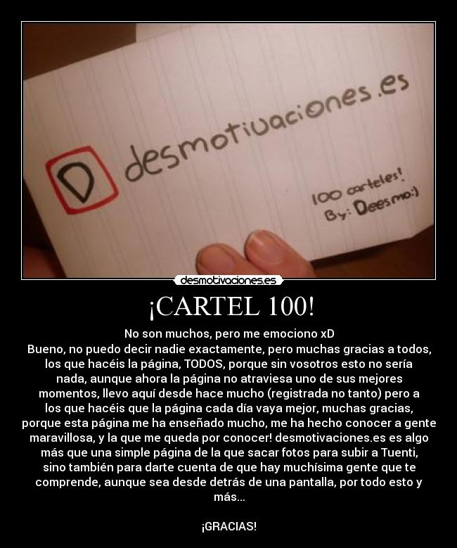 ¡CARTEL 100! - No son muchos, pero me emociono xD
Bueno, no puedo decir nadie exactamente, pero muchas gracias a todos,
los que hacéis la página, TODOS, porque sin vosotros esto no sería
nada, aunque ahora la página no atraviesa uno de sus mejores
momentos, llevo aquí desde hace mucho (registrada no tanto) pero a
los que hacéis que la página cada día vaya mejor, muchas gracias,
porque esta página me ha enseñado mucho, me ha hecho conocer a gente
maravillosa, y la que me queda por conocer! desmotivaciones.es es algo
más que una simple página de la que sacar fotos para subir a Tuenti,
sino también para darte cuenta de que hay muchísima gente que te
comprende, aunque sea desde detrás de una pantalla, por todo esto y
más...

¡GRACIAS!