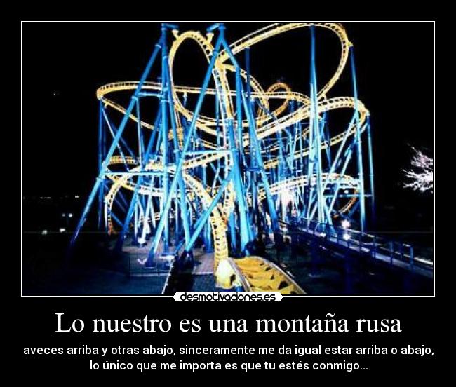 Lo nuestro es una montaña rusa - aveces arriba y otras abajo, sinceramente me da igual estar arriba o abajo,
lo único que me importa es que tu estés conmigo...