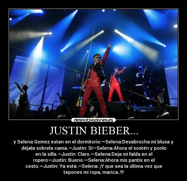JUSTIN BIEBER... - y Selena Gomez estan en el dormitorio:—Selena:Desabrocha mi blusa y
déjala sobrela cama.—Justin: Sí—Selena:Ahora el sostén y ponlo
en la silla.—Justin: Claro.—Selena:Deja mi falda en el
ropero—Justin: Bueno.—Selena:Ahora mis pantis en el
cesto.—Justin: Ya está.—Selena: ¡Y que sea la última vez que
tepones mi ropa, marica..!!!