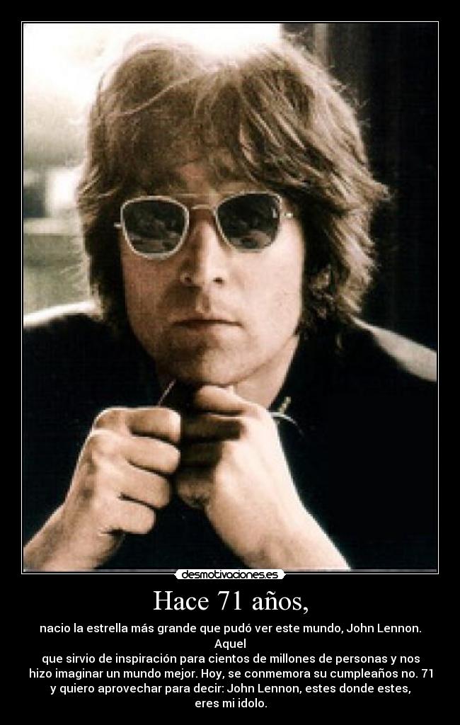 Hace 71 años, - nacio la estrella más grande que pudó ver este mundo, John Lennon. Aquel
que sirvio de inspiración para cientos de millones de personas y nos
hizo imaginar un mundo mejor. Hoy, se conmemora su cumpleaños no. 71
y quiero aprovechar para decir: John Lennon, estes donde estes,
eres mi idolo.