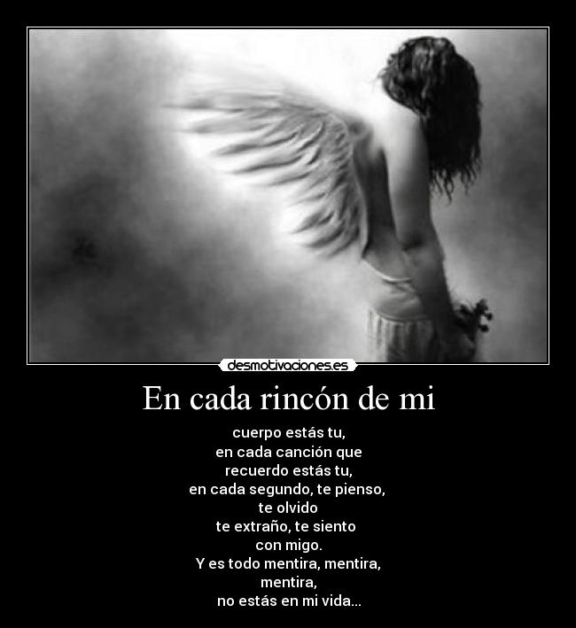 En cada rincón de mi - cuerpo estás tu,
en cada canción que
recuerdo estás tu,
en cada segundo, te pienso,
te olvido
te extraño, te siento
con migo.
Y es todo mentira, mentira,
mentira,
no estás en mi vida...