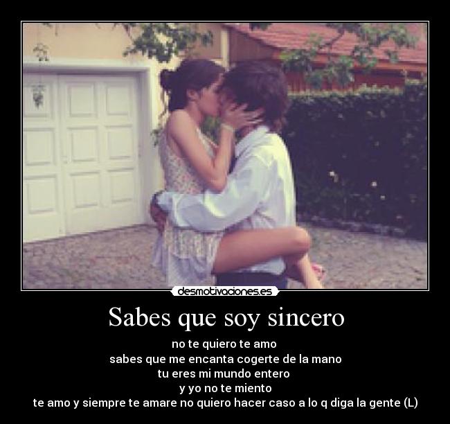 Sabes que soy sincero - no te quiero te amo 
sabes que me encanta cogerte de la mano
tu eres mi mundo entero 
y yo no te miento
te amo y siempre te amare no quiero hacer caso a lo q diga la gente (L)