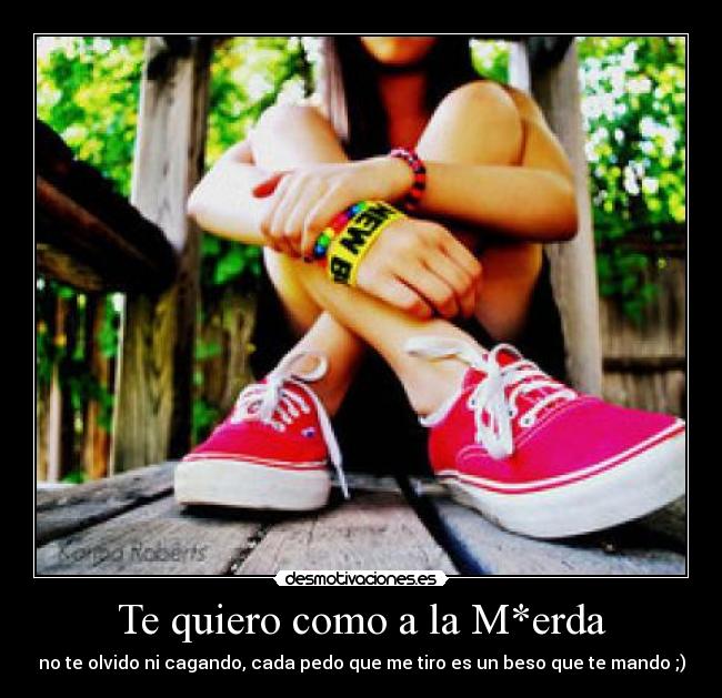 Te quiero como a la M*erda - no te olvido ni cagando, cada pedo que me tiro es un beso que te mando ;)