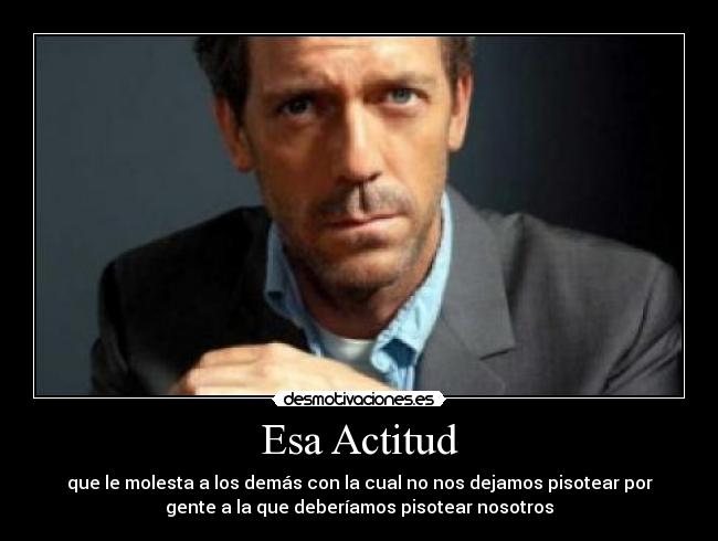 Esa Actitud - que le molesta a los demás con la cual no nos dejamos pisotear por
gente a la que deberíamos pisotear nosotros