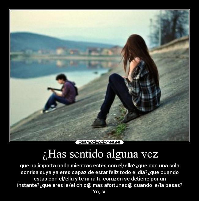 ¿Has sentido alguna vez - que no importa nada mientras estés con el/ella?¿que con una sola
sonrisa suya ya eres capaz de estar feliz todo el día?¿que cuando
estas con el/ella y te mira tu corazón se detiene por un
instante?¿que eres la/el chic@ mas afortunad@ cuando le/la besas?
Yo, sí.