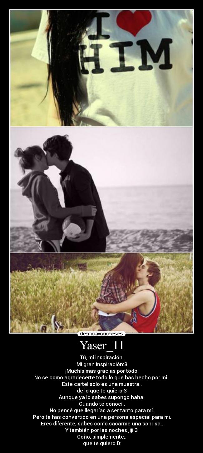 Yaser_11 - Tú, mi inspiración.
Mi gran inspiración:3
¡Muchísimas gracias por todo!
No se como agradecerte todo lo que has hecho por mi..
Este cartel solo es una muestra..
de lo que te quiero:3
Aunque ya lo sabes supongo haha.
Cuando te conocí..
No pensé que llegarías a ser tanto para mí.
Pero te has convertido en una persona especial para mi.
Eres diferente, sabes como sacarme una sonrisa..
Y también por las noches jiji:3
Coño, simplemente..
 que te quiero D: