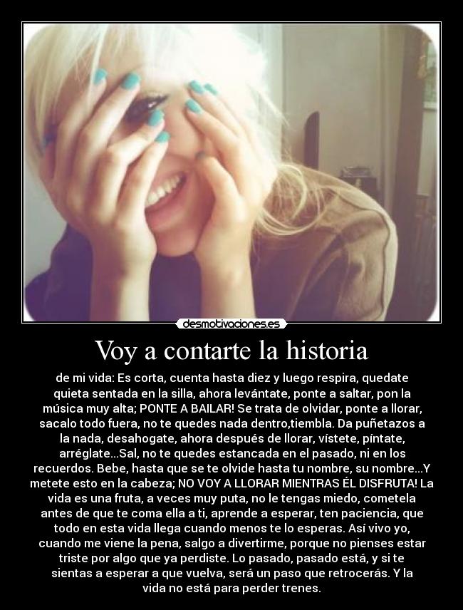 Voy a contarte la historia - de mi vida: Es corta, cuenta hasta diez y luego respira, quedate
quieta sentada en la silla, ahora levántate, ponte a saltar, pon la
música muy alta; PONTE A BAILAR! Se trata de olvidar, ponte a llorar,
sacalo todo fuera, no te quedes nada dentro,tiembla. Da puñetazos a
la nada, desahogate, ahora después de llorar, vístete, píntate,
arréglate...Sal, no te quedes estancada en el pasado, ni en los
recuerdos. Bebe, hasta que se te olvide hasta tu nombre, su nombre...Y
metete esto en la cabeza; NO VOY A LLORAR MIENTRAS ÉL DISFRUTA! La
vida es una fruta, a veces muy puta, no le tengas miedo, cometela
antes de que te coma ella a ti, aprende a esperar, ten paciencia, que
todo en esta vida llega cuando menos te lo esperas. Así vivo yo,
cuando me viene la pena, salgo a divertirme, porque no pienses estar
triste por algo que ya perdiste. Lo pasado, pasado está, y si te
sientas a esperar a que vuelva, será un paso que retrocerás. Y la
vida no está para perder trenes.
