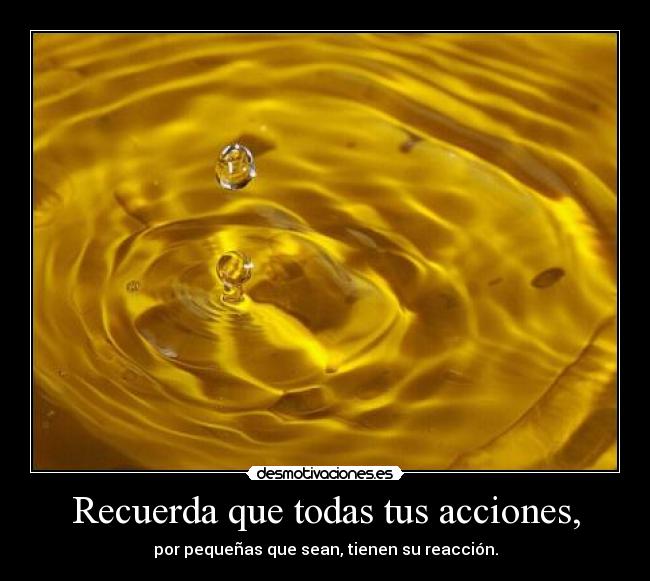 Recuerda que todas tus acciones, - por pequeñas que sean, tienen su reacción.