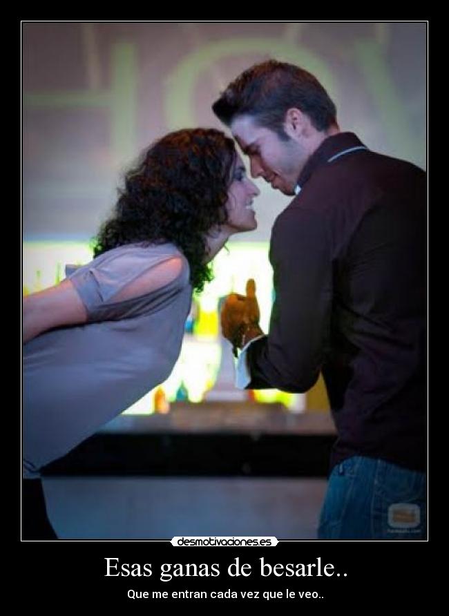 Esas ganas de besarle.. - Que me entran cada vez que le veo..