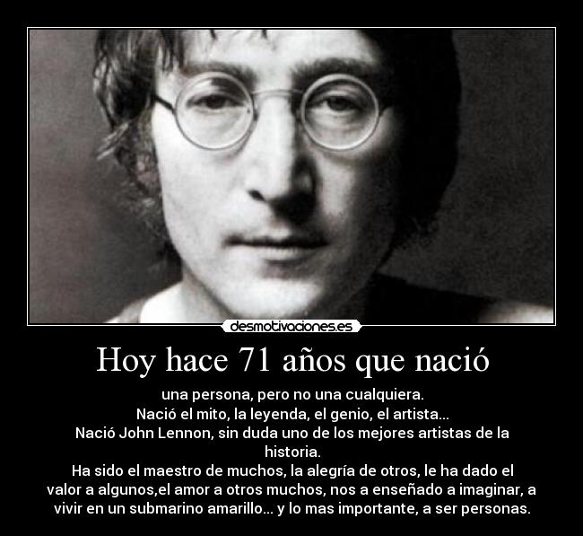 Hoy hace 71 años que nació - una persona, pero no una cualquiera.
Nació el mito, la leyenda, el genio, el artista...
Nació John Lennon, sin duda uno de los mejores artistas de la
historia.
Ha sido el maestro de muchos, la alegría de otros, le ha dado el
valor a algunos,el amor a otros muchos, nos a enseñado a imaginar, a
vivir en un submarino amarillo... y lo mas importante, a ser personas.