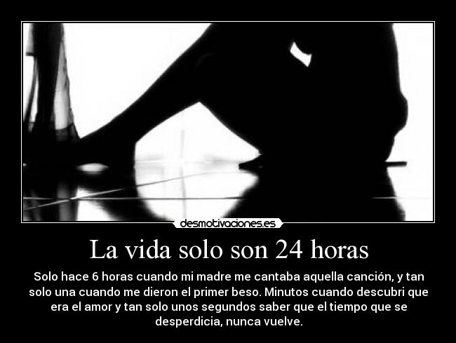 La vida solo son 24 horas - Solo hace 6 horas cuando mi madre me cantaba aquella canción, y tan
solo una cuando me dieron el primer beso. Minutos cuando descubri que
era el amor y tan solo unos segundos saber que el tiempo que se
desperdicia, nunca vuelve.