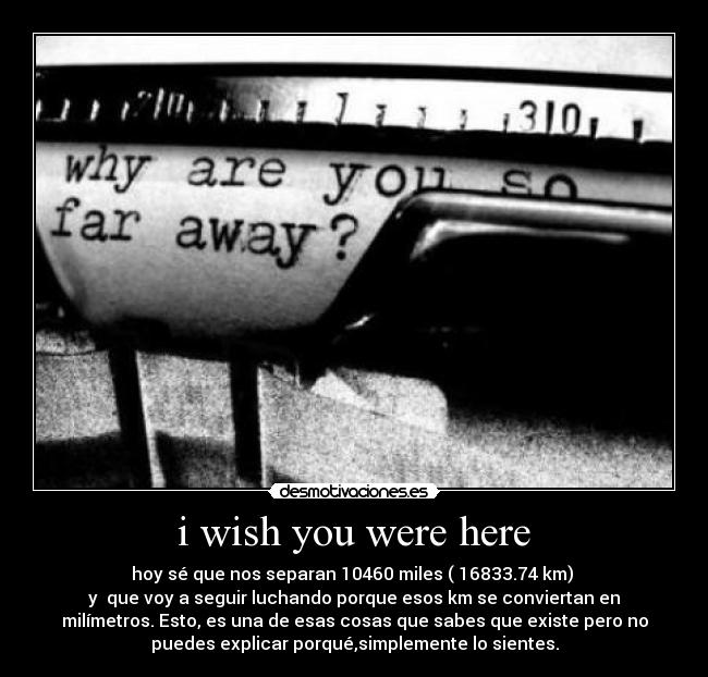 i wish you were here - hoy sé que nos separan 10460 miles ( 16833.74 km) 
y  que voy a seguir luchando porque esos km se conviertan en
milímetros. Esto, es una de esas cosas que sabes que existe pero no
puedes explicar porqué,simplemente lo sientes.