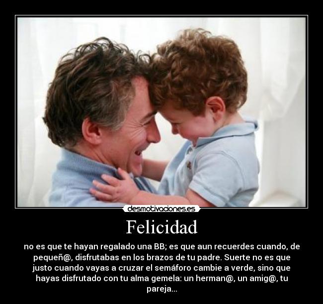 Felicidad - no es que te hayan regalado una BB; es que aun recuerdes cuando, de
pequeñ@, disfrutabas en los brazos de tu padre. Suerte no es que
justo cuando vayas a cruzar el semáforo cambie a verde, sino que
hayas disfrutado con tu alma gemela: un herman@, un amig@, tu
pareja...