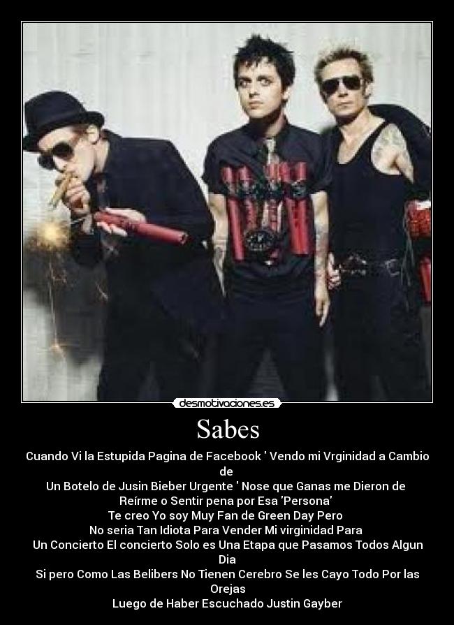 Sabes - Cuando Vi la Estupida Pagina de Facebook Vendo mi Vrginidad a Cambio de
Un Botelo de Jusin Bieber Urgente Nose que Ganas me Dieron de
Reírme o Sentir pena por Esa Persona
Te creo Yo soy Muy Fan de Green Day Pero
No seria Tan Idiota Para Vender Mi virginidad Para
Un Concierto El concierto Solo es Una Etapa que Pasamos Todos Algun Dia
Si pero Como Las Belibers No Tienen Cerebro Se les Cayo Todo Por las Orejas
Luego de Haber Escuchado Justin Gayber