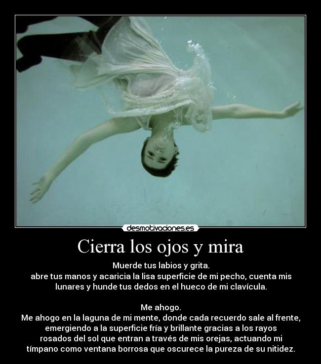 Cierra los ojos y mira - Muerde tus labios y grita.
abre tus manos y acaricia la lisa superficie de mi pecho, cuenta mis
lunares y hunde tus dedos en el hueco de mi clavícula.

Me ahogo.
Me ahogo en la laguna de mi mente, donde cada recuerdo sale al frente,
emergiendo a la superficie fría y brillante gracias a los rayos
rosados del sol que entran a través de mis orejas, actuando mi
tímpano como ventana borrosa que oscurece la pureza de su nitidez.