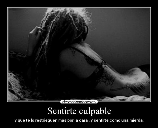 Sentirte culpable - y que te lo restrieguen más por la cara , y sentirte como una mierda.