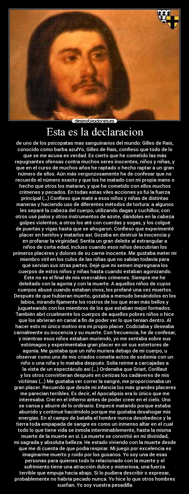 Esta es la declaracion - de uno de los psicopatas mas sanguinarios del mundo: Gilles de Rais,
conocido como barba azulYo, Gilles de Rais, confieso que todo de lo
que se me acusa es verdad. Es cierto que he cometido las más
repugnantes ofensas contra muchos seres inocentes, niños y niñas, y
que en el curso de muchos años he raptado o hecho raptar a un gran
número de ellos. Aún más vergonzosamente he de confesar que no
recuerdo el número exacto y que los he matado con mi propia mano o
hecho que otros los mataran, y que he cometido con ellos muchos
crímenes y pecados. En todas estas viles acciones yo fui la fuerza
principal (…) Confieso que maté a esos niños y niñas de distintas
maneras y haciendo uso de diferentes métodos de tortura: a algunos
les separé la cabeza del cuerpo, utilizando dagas y cuchillos; con
otros usé palos y otros instrumentos de azote, dándoles en la cabeza
golpes violentos; a otros los até con cuerdas y sogas, y los colgué
de puertas y vigas hasta que se ahogaron. Confieso que experimenté
placer en herirlos y matarlos así. Gozaba en destruir la inocencia y
en profanar la virginidad. Sentía un gran deleite al estrangular a
niños de corta edad, incluso cuando esos niños descubrían los
primeros placeres y dolores de su carne inocente. Me gustaba meter mi
miembro viril en los culos de las niñas que no sabían todavía para
qué servían sus otras partes. Dejé que mi semen impregnara los
cuerpos de estos niños y niñas hasta cuando estaban agonizando.
Éste no es el final de mis execrables crímenes. Siempre me he
deleitado con la agonía y con la muerte. A aquellos niños de cuyos
cuerpos abusé cuando estaban vivos, los profané una vez muertos.
Después de que hubieran muerto, gozaba a menudo besándolos en los
labios, mirando fijamente los rostros de los que eran más bellos y
jugueteando con los miembros de los que estaban mejor formados.
También abrí cruelmente los cuerpos de aquellos pobres niños o hice
que los abrieran en canal a fin de poder ver lo que tenían dentro. Al
hacer esto mi único motivo era mi propio placer. Codiciaba y deseaba
carnalmente su inocencia y su muerte. Con frecuencia, he de confesar,
y mientras esos niños estaban muriendo, yo me sentaba sobre sus
estómagos y experimentaba gran placer en oír sus estertores de
agonía. Me gustaba que un niño muriera debajo de mi cuerpo, u
observar como uno de mis criados cometía actos de sodomía con un
niño o una niña y lo mataba después. Solía reírme a carcajadas a
la vista de un espectáculo así (…) Ordenaba que Griart, Corillaut
y los otros convirtieran después en cenizas los cadáveres de mis
víctimas (…) Me gustaba ver correr la sangre, me proporcionaba un
gran placer. Recuerdo que desde mi infancia los más grandes placeres
me parecían terribles. Es decir, el Apocalipsis era lo único que me
interesaba. Creí en el infierno antes de poder creer en el cielo. Uno
se cansa y aburre de lo ordinario. Empecé matando porque estaba
aburrido y continué haciéndolo porque me gustaba desahogar mis
energías. En el campo de batalla el hombre nunca desobedece y la
tierra toda empapada de sangre es como un inmenso altar en el cual
todo lo que tiene vida se inmola interminablemente, hasta la misma
muerte de la muerte en sí. La muerte se convirtió en mi divinidad,
mi sagrada y absoluta belleza. He estado viviendo con la muerte desde
que me di cuenta de que podía respirar. Mi juego por excelencia es
imaginarme muerto y roído por los gusanos. Yo soy una de esas
personas para quienes todo lo relacionado con la muerte y el
sufrimiento tiene una atracción dulce y misteriosa, una fuerza
terrible que empuja hacia abajo. Si lo pudiera describir o expresar,
probablemente no habría pecado nunca. Yo hice lo que otros hombres
sueñan. Yo soy vuestra pesadilla