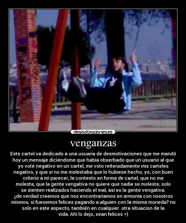 venganzas - Este cartel va dedicado a una usuaria de desmotivaciones que me mandó
hoy un mensaje diciéndome que había obserbado que un usuario al que
yo voté negativo en un cartel, me voto reiteradamente mis carteles
negativo, y que si no me molestaba que lo hubiese hecho, yo, con buen
criterio a mi parecer, la contesto en forma de cartel, que no me
molesta, que la gente vengativa no quiere que nadie se moleste, solo
se sienten realizados haciendo el mal, así es la gente vengativa.
¿de verdad creemos que nos encontrariamos en armonía con nosotros
mismos, si fuesemos felices pagando a alguien con la misma moneda? no
solo en este aspecto, también en cualquier otra situacion de la
vida. Ahí lo dejo, sean felices =)