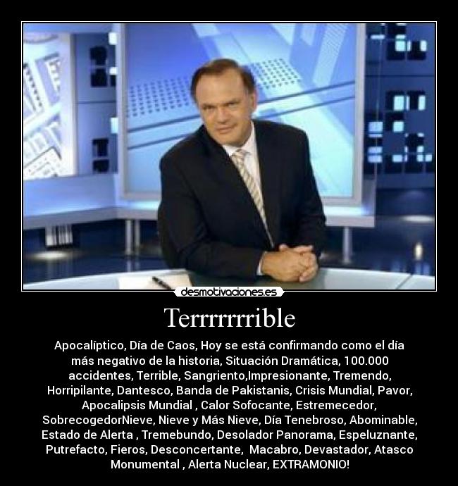 Terrrrrrrible - Apocalíptico, Día de Caos, Hoy se está confirmando como el día
más negativo de la historia, Situación Dramática, 100.000
accidentes, Terrible, Sangriento,Impresionante, Tremendo,
Horripilante, Dantesco, Banda de Pakistanis, Crisis Mundial, Pavor,
Apocalipsis Mundial , Calor Sofocante, Estremecedor,
SobrecogedorNieve, Nieve y Más Nieve, Día Tenebroso, Abominable,
Estado de Alerta , Tremebundo, Desolador Panorama, Espeluznante,
Putrefacto, Fieros, Desconcertante,  Macabro, Devastador, Atasco
Monumental , Alerta Nuclear, EXTRAMONIO!