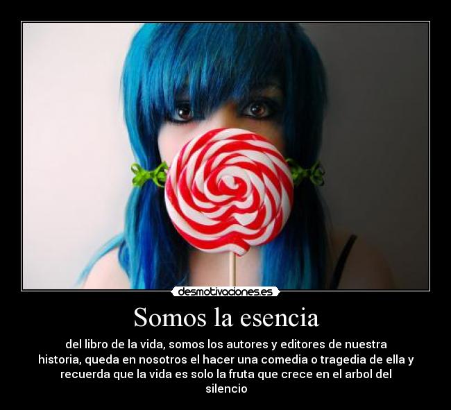 Somos la esencia - del libro de la vida, somos los autores y editores de nuestra
historia, queda en nosotros el hacer una comedia o tragedia de ella y
recuerda que la vida es solo la fruta que crece en el arbol del
silencio