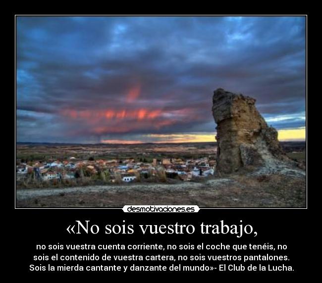 «No sois vuestro trabajo, - no sois vuestra cuenta corriente, no sois el coche que tenéis, no
sois el contenido de vuestra cartera, no sois vuestros pantalones.
Sois la mierda cantante y danzante del mundo»- El Club de la Lucha.