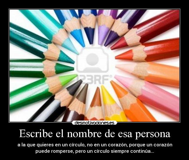 Escribe el nombre de esa persona - a la que quieres en un círculo, no en un corazón, porque un corazón
puede romperse, pero un círculo siempre continúa...