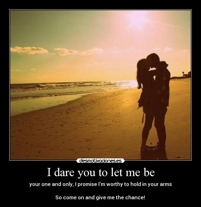 I dare you to let me be - your one and only, I promise Im worthy to hold in your arms
So come on and give me the chance! ♥