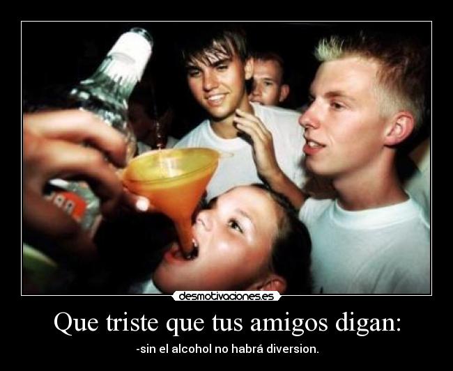 Que triste que tus amigos digan: - -sin el alcohol no habrá diversion.