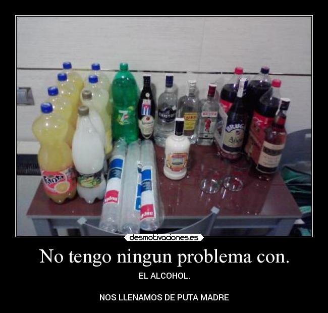 No tengo ningun problema con. - EL ALCOHOL.

NOS LLENAMOS DE PUTA MADRE