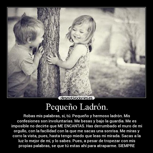 Pequeño Ladrón. - Robas mis palabras, si, tú. Pequeño y hermoso ladrón. Mis
confesiones son involuntarias. Me besas y bajo la guardia. Me es
imposible no decirte que ME ENCANTAS. Has derrumbado el muro de mi
orgullo, con la facilidad con la que me sacas una sonrisa. Me miras y
corro la vista, pues, hasta tengo miedo que leas mi mirada. Sacas a la
luz lo mejor de mí, y lo sabes. Pues, a pesar de tropezar con mis
propias palabras, se que tú estas ahí para atraparme. SIEMPRE